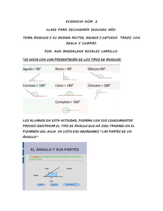 EVIDENCIA NÚM. 2
CLASE PARA SECUNDARÍA SEGUNDO AÑO.
TEMA: ÁNGULOS Y SU MEDIDA: RECTOS, AGUDOS Y OBTUSOS. TRAZO CON
REGLA Y COMPÁS.
POR: ANA MAGDALENA ROSALES CARRILLO.
*SE INICIA CON UNA PRESENTACIÓN DE LOS TIPOS DE ÁNGULOS.
LOS ALUMNOS EN ESTA ACTIVIDAD, PODRÍAN CON SUS CONOCIMIENTOS
PREVIOS IDENTIFICAR EL TIPO DE ÁNGULO QUE HA SIDO TRAZADO EN EL
PIZARRÓN DEL AULA. YA VISTO ESO ABORDAMOS “LAS PARTES DE UN
ÁNGULO.”