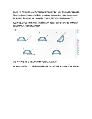 COMO YA TENEMOS UNA RETROALIMENTACIÓN DE LOS ÁNGULOS PODEMOS
PROCEDER A UTILIZAR NUESTRO JUEGO DE GEOMETRÍA PARA SABER COMO
SE MIDEN, SE HACEN DE MANERA CORRECTA Y NO EMPÍRICAMENTE.
EJEMPLO, DE ESTA IMAGEN SELECCIONAR AQUEL QUE UTILICE DE MANERA
CORRECTA EL TRANSPORTADOR.
LAS FIGURAS DE IGUAL MANERA TIENEN ÁNGULOS
SE ANALIZARÁN LOS TRIÁNGULOS PARA ENCONTRAR ALGUNA SEMEJANZA.