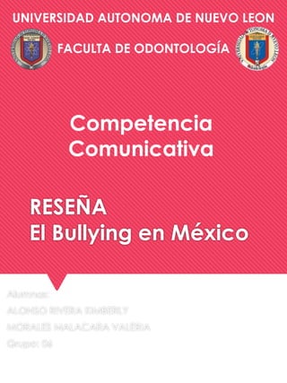 UNIVERSIDAD AUTONOMA DE NUEVO LEON 
FACULTA DE ODONTOLOGÍA 
Competencia 
Comunicativa 
RESEÑA 
El Bullying en México 
Alumnas: 
ALONSO RIVERA KIMBERLY 
MORALES MALACARA VALERIA 
Grupo: 06 
 