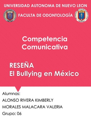 UNIVERSIDAD AUTONOMA DE NUEVO LEON 
FACULTA DE ODONTOLOGÍA 
Competencia 
Comunicativa 
RESEÑA 
El Bullying en México 
Alumnas: 
ALONSO RIVERA KIMBERLY 
MORALES MALACARA VALERIA 
Grupo: 06 
 