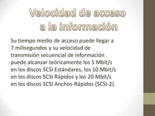 Su tiempo medio de acceso puede llegar a
7 milisegundos y su velocidad de
transmisión secuencial de información
puede alcanzar teóricamente los 5 Mbit/s
en los discos SCSI Estándares, los 10 Mbit/s
en los discos SCSI Rápidos y los 20 Mbit/s
en los discos SCSI Anchos-Rápidos (SCSI-2).
 