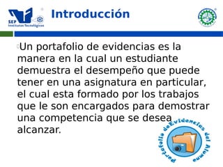 Introducción

Un portafolio de evidencias es la
manera en la cual un estudiante
demuestra el desempeño que puede
tener en una asignatura en particular,
el cual esta formado por los trabajos
que le son encargados para demostrar
una competencia que se desea
alcanzar.
 