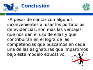 Conclusión

 A pesar de contar con algunos
inconvenientes al usar los portafolios
de evidencias, son mas las ventajas
que nos dan el uso de ellas y que
contribuirán en el logra de las
competencias que buscamos en cada
una de las asignaturas que impartimos
bajo este modelo educativo.
 