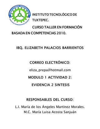 INSTITUTO TECNOLÓGICO DE
TUXTEPEC.
CURSO TALLER EN FORMACIÓN
BASADA EN COMPETENCIAS 2010.
IBQ. ELIZABETH PALACIOS BARRIENTOS
CORREO ELECTRÓNICO:
eliza_prepa@hotmail.com
MODULO 1 ACTIVIDAD 2:
EVIDENCIA 2 SINTESIS
RESPONSABLES DEL CURSO:
L.I. María de los Ángeles Martínez Morales.
M.C. María Luisa Acosta Sanjuán
 