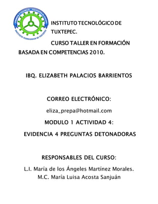 INSTITUTO TECNOLÓGICO DE
TUXTEPEC.
CURSO TALLER EN FORMACIÓN
BASADA EN COMPETENCIAS 2010.
IBQ. ELIZABETH PALACIOS BARRIENTOS
CORREO ELECTRÓNICO:
eliza_prepa@hotmail.com
MODULO 1 ACTIVIDAD 4:
EVIDENCIA 4 PREGUNTAS DETONADORAS
RESPONSABLES DEL CURSO:
L.I. María de los Ángeles Martínez Morales.
M.C. María Luisa Acosta Sanjuán
 