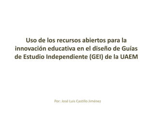 Por: José Luis Castillo Jiménez
Uso de los recursos abiertos para la
innovación educativa en el diseño de Guías
de Estudio Independiente (GEI) de la UAEM
 
