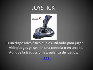 Es un dispositivo fisico que es utilizado para jugar
videojuegos ya sea en una consola o en una pc.
Aunque la traduccion es: palanca de juegos.
(TXT)
JOYSTICK
 