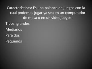 Características: Es una palanca de juegos con la
cual podemos jugar ya sea en un computador
de mesa o en un videojuegos.
Tipos: grandes
Medianos
Para dos
Pequeños
 