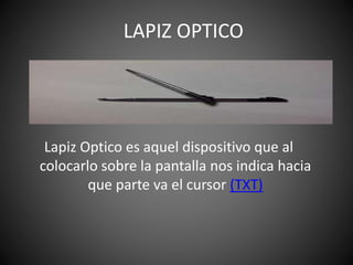 Lapiz Optico es aquel dispositivo que al
colocarlo sobre la pantalla nos indica hacia
que parte va el cursor (TXT)
LAPIZ OPTICO
 