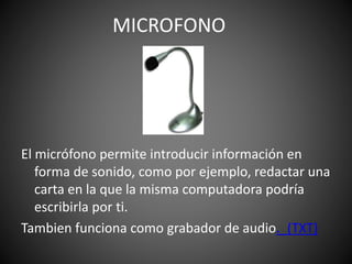 El micrófono permite introducir información en
forma de sonido, como por ejemplo, redactar una
carta en la que la misma computadora podría
escribirla por ti.
Tambien funciona como grabador de audio._(TXT)
MICROFONO
 