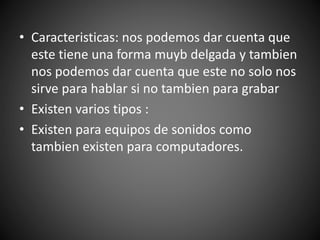 • Caracteristicas: nos podemos dar cuenta que
este tiene una forma muyb delgada y tambien
nos podemos dar cuenta que este no solo nos
sirve para hablar si no tambien para grabar
• Existen varios tipos :
• Existen para equipos de sonidos como
tambien existen para computadores.
 