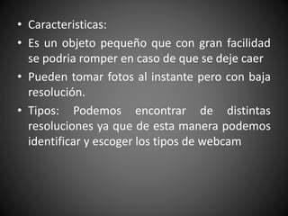 • Caracteristicas:
• Es un objeto pequeño que con gran facilidad
se podria romper en caso de que se deje caer
• Pueden tomar fotos al instante pero con baja
resolución.
• Tipos: Podemos encontrar de distintas
resoluciones ya que de esta manera podemos
identificar y escoger los tipos de webcam
 
