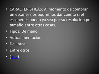 • CARACTERISTICAS: Al momento de comprar
un escaner nos podremos dar cuenta si el
escaner es bueno ya sea por su resolucion por
tamaño entre otras cosas.
• Tipos: De mano
• Autoalimentacion
• De libros
• Entre otros
• (img)
 