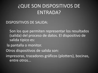 ¿QUE SON DISPOSITIVOS DE
ENTRADA?
DISPOSITIVOS DE SALIDA:
Son los que permiten representar los resultados
(salida) del proceso de datos. El dispositivo de
salida típico es:
la pantalla o monitor.
Otros dispositivos de salida son:
impresoras, trazadores gráficos (plotters), bocinas,
entre otros...
 