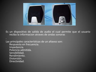 Es un dispositivo de salida de audio el cual permite que el usuario
reciba la informacion atraves de ondas sonoras
.
Las principales características de un altavoz son:
Respuesta en frecuencia.
Impedancia.
Potencia admitida.
Sensibilidad.
Rendimiento.
Distorsión.
Directividad.
 