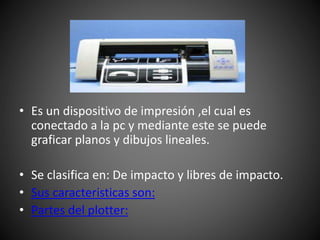 • Es un dispositivo de impresión ,el cual es
conectado a la pc y mediante este se puede
graficar planos y dibujos lineales.
• Se clasifica en: De impacto y libres de impacto.
• Sus caracteristicas son:
• Partes del plotter:
 
