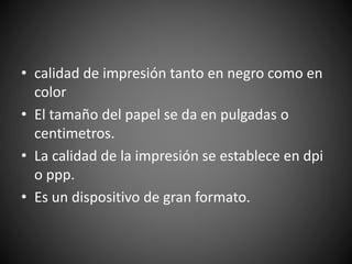 • calidad de impresión tanto en negro como en
color
• El tamaño del papel se da en pulgadas o
centimetros.
• La calidad de la impresión se establece en dpi
o ppp.
• Es un dispositivo de gran formato.
 