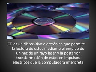CD es un dispositivo electrónico que permite
la lectura de estos mediante el empleo de
un haz de un rayo láser y la posterior
transformación de estos en impulsos
eléctricos que la computadora interpreta
 