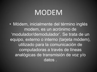 MODEM
• Módem, inicialmente del término inglés
modem, es un acrónimo de
‘modulador/demodulador’. Se trata de un
equipo, externo o interno (tarjeta módem),
utilizado para la comunicación de
computadoras a través de líneas
analógicas de transmisión de voz y/o
datos .
 