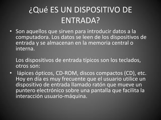 ¿Qué ES UN DISPOSITIVO DE
ENTRADA?
• Son aquellos que sirven para introducir datos a la
computadora. Los datos se leen de los dispositivos de
entrada y se almacenan en la memoria central o
interna.
Los dispositivos de entrada típicos son los teclados,
otros son:
• lápices ópticos, CD-ROM, discos compactos (CD), etc.
Hoy en día es muy frecuente que el usuario utilice un
dispositivo de entrada llamado ratón que mueve un
puntero electrónico sobre una pantalla que facilita la
interacción usuario-máquina.
 
