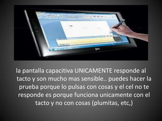 la pantalla capacitiva UNICAMENTE responde al
tacto y son mucho mas sensible.. puedes hacer la
prueba porque lo pulsas con cosas y el cel no te
responde es porque funciona unicamente con el
tacto y no con cosas (plumitas, etc,)
 