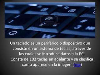 Un teclado es un periférico o dispositivo que
consiste en un sistema de teclas, atreves de
las cuales se introduce datos a la PC.
Consta de 102 teclas en adelante y se clasifica
como aparece en la imagen.(img)
 