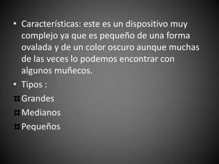 • Características: este es un dispositivo muy
complejo ya que es pequeño de una forma
ovalada y de un color oscuro aunque muchas
de las veces lo podemos encontrar con
algunos muñecos.
• Tipos :
Grandes
Medianos
Pequeños
 