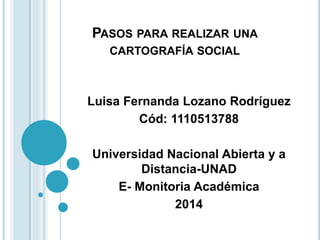 PASOS PARA REALIZAR UNA
CARTOGRAFÍA SOCIAL
Luisa Fernanda Lozano Rodríguez
Cód: 1110513788
Universidad Nacional Abierta y a
Distancia-UNAD
E- Monitoria Académica
2014
 