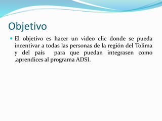 Objetivo
El objetivo es hacer un video clic donde se pueda
incentivar a todas las personas de la región del Tolima
y del país para que puedan integrasen como
.aprendices al programa ADSI.