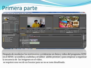 Primera parte
Después de recolectar los testimonios y evidenciar en fotos y video del programa ADSI
en el SENA se conlleva a subirlas a el editor adobe premier y para empezar a organizar
la secuencia de las imágenes en el video.
se requiere una voz de un locutor para ue no se note desafinada.