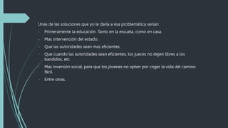 Unas de las soluciones que yo le daría a esa problemática serian:
- Primeramente la educación. Tanto en la escuela, como en casa.
- Mas intervención del estado.
- Que las autoridades sean mas eficientes.
- Que cuando las autoridades sean eficientes, los jueces no dejen libres a los
bandidos, etc.
- Mas inversión social, para que los jóvenes no opten por coger la vida del camino
fácil.
- Entre otras.
 