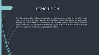 CONCLUSIÓN
En esta presentación podemos evidenciar la importancia de la paz, los beneficios que
trae par el futuro del país, además aquí también vemos la importancia del medio
ambiente y su relación con la solidaridad, los derechos y la paz. Estos temas son muy
importantes para las próximas generaciones, para mejorar el futuro del país y para
aprender a ser mas tolerantes, solidarios entre otras.
 