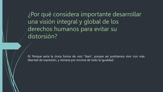 ¿Por qué considera importante desarrollar
una visión integral y global de los
derechos humanos para evitar su
distorsión?
R/ Porque sería la única forma de vivir “bien”, porque así podríamos vivir con más
libertad de expresión, y reinaría por encima de todo la igualdad.
 