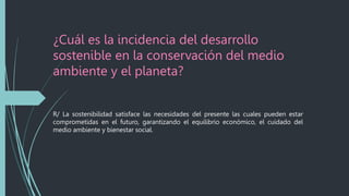 ¿Cuál es la incidencia del desarrollo
sostenible en la conservación del medio
ambiente y el planeta?
R/ La sostenibilidad satisface las necesidades del presente las cuales pueden estar
comprometidas en el futuro, garantizando el equilibrio económico, el cuidado del
medio ambiente y bienestar social.
 