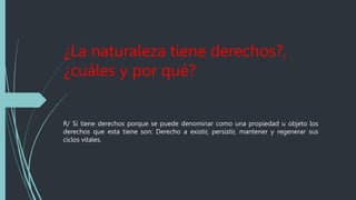 ¿La naturaleza tiene derechos?,
¿cuáles y por qué?
R/ Si tiene derechos porque se puede denominar como una propiedad u objeto los
derechos que esta tiene son: Derecho a existir, persistir, mantener y regenerar sus
ciclos vitales.
 