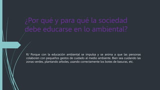 ¿Por qué y para qué la sociedad
debe educarse en lo ambiental?
R/ Porque con la educación ambiental se impulsa y se anima a que las personas
colaboren con pequeños gestos de cuidado al medio ambiente. Bien sea cuidando las
zonas verdes, plantando arboles, usando correctamente los botes de basuras, etc.
 