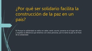 ¿Por qué ser solidario facilita la
construcción de la paz en un
país?
R/ Porque la solidaridad se radica en saber, sentir, asumir, ponerse en el lugar del otro
y respetar la diferencia que tenemos con otras personas, por lo tanto la paz es el fruto
de la solidaridad.
 