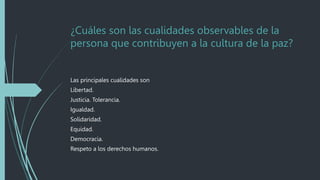 ¿Cuáles son las cualidades observables de la
persona que contribuyen a la cultura de la paz?
Las principales cualidades son
Libertad.
Justicia. Tolerancia.
Igualdad.
Solidaridad.
Equidad.
Democracia.
Respeto a los derechos humanos.
 
