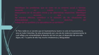 Identifique los problemas que se viven en su entorno social o familiar,
teniendo en cuenta los derechos
relacionados en el recuadro inicial y las alternativas respectivas. Identifique
las acciones que permitan,
de manera efectiva, contribuir a la solución de las situaciones de
vulnerabilidad de los derechos del
trabajo de los pueblos y la naturaleza en su territorio?
R/ Para nadie es un secreto que en buenaventura, bueno no solo en buenaventura,
sino en todo Colombia. Se esta atravesando por una ola de violencia impresionante, lo
cual refleja una vulnerabilidad al derecho de vivir en paz, el desarrollo de una vida
digna, etc. Y a parte de ello hay mucho intolerancia y desigualdad.
 