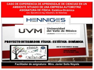 Facilitador de asignatura: Mtro. Javier Solis Noyola
CASO DE EXPERIENCIA DE APRENDIZAJE DE CIENCIAS EN UN
AMBIENTE SITUADO DE UNA EMPRESA AUTOMOTRIZ
ASIGNATURA DE FÍSICA: Estática-Dinámica
(Lic. Ejecutiva en Ing. Industrial y de Sistemas)
 
