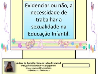 Evidenciar ou não, a
         necessidade de
            trabalhar a
          sexualidade na
        Educação Infantil.



Autora da Apostila: Simone Helen Drumond
    http://simonehelendrumond.blogspot.com
         simone_drumond@hotmail.com
            (92) 8808-2372 / 8813-9525
 