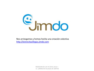 INSERCION DE LAS TIC EN EL AULA –  I.E. LORENCITA VILLEGAS DE SANTOSNos arriesgamos y hemos hecho una creación colectiva  http://lorencitavillegas.jimdo.com