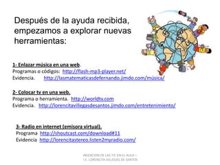 INSERCION DE LAS TIC EN EL AULA –  I.E. LORENCITA VILLEGAS DE SANTOSDespués de la ayuda recibida, empezamos a explorar nuevas herramientas: 1- Enlazar música en una web.Programas o códigos:  http://flash-mp3-player.net/Evidencia.       http://lasmatematicasdefernando.jimdo.com/música/2- Colocar tv en una web.Programa o herramienta.  http://worldtv.comEvidencia.   http://lorencitavillegasdesantos.jimdo.com/entretenimiento/3- Radio en internet (emisora virtual).Programa  http://shoutcast.com/download#11Evidencia  http://lorencitastereo.listen2myradio.com/