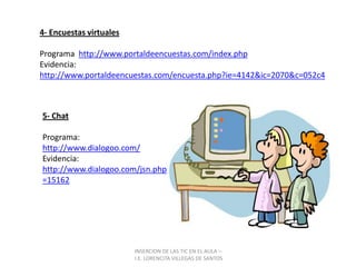 INSERCION DE LAS TIC EN EL AULA –  I.E. LORENCITA VILLEGAS DE SANTOS4- Encuestas virtualesPrograma  http://www.portaldeencuestas.com/index.phpEvidencia:  http://www.portaldeencuestas.com/encuesta.php?ie=4142&ic=2070&c=052c45- ChatPrograma:   http://www.dialogoo.com/Evidencia:     http://www.dialogoo.com/jsn.php?id=15162
