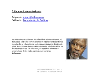 INSERCION DE LAS TIC EN EL AULA –  I.E. LORENCITA VILLEGAS DE SANTOS6. Para subir presentaciones:Programa: www.slideshare.comEvidencia:  Presentación de GráficasSin educación, no podemos ver más allá de nosotros mismos, ni de nuestro ambiente cerrado a la realidad de la interdependencia mundial. Sin la educación no podemos darnos cuenta de cómo la gente de otras razas y religiones comparte los mismos sueños, las mismas esperanzas. Sin educación, no podemos reconocer la universalidad de las metas y ambiciones humanas.Kofi Annan