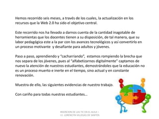 INSERCION DE LAS TIC EN EL AULA –  I.E. LORENCITA VILLEGAS DE SANTOSHemos recorrido seis meses, a través de los cuales, la actualización en los recursos que la Web 2.0 ha sido el objetivo central.Este recorrido nos ha llevado a darnos cuenta de la cantidad inagotable de herramientas que los docentes tienen a su disposición, de tal manera, que su labor pedagógica este a la par con los avances tecnológicos y así convertirlo en un proceso motivante  y desafiante para adultos y jóvenes.Paso a paso, aprendiendo y “cacharriando”,  estamos rompiendo la brecha que nos separa de los jóvenes, pues al “alfabetizarnos digitalmente” captamos de nuevo la atención de nuestros estudiantes, demostrándoles que la educación no es un proceso muerto e inerte en el tiempo, sino actual y en constante renovación.Muestra de ello, las siguientes evidencias de nuestro trabajo.Con cariño para todas nuestras estudiantes…