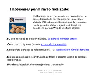 INSERCION DE LAS TIC EN EL AULA –  I.E. LORENCITA VILLEGAS DE SANTOSEmpecemos por mirar lo realizado:Hot Potatoes es un conjunto de seis herramientas de autor, desarrollado por el equipo del University of Victoria CALL LaboratoryResearch and Development, que te permiten elaborar ejercicios interactivos basados en páginas Web de seis tipos básicos:JBC crea ejercicios de elección múltiple.  Ej: Ejercicio Números EnterosJCrosscrea crucigramas Ejemplo: A. reproductor femeninoJCloze genera ejercicios de rellenar huecos.    Ej:  ejercicios con números romanosJMix  crea ejercicios de reconstrucción de frases o párrafos a partir de palabras desordenadas. JMatch crea ejercicios de emparejamiento u ordenación