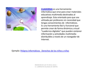 INSERCION DE LAS TIC EN EL AULA –  I.E. LORENCITA VILLEGAS DE SANTOSCUADERNIA es una herramienta informática que sirve para crear materiales educativos multimedia destinados al aprendizaje. Esta orientado para que sea utilizada por profesores sin necesidad que tengas conocimientos de  informáticos.Es una herramienta fácil y funcional que permite crear de forma dinámica y visual “cuadernos digitales” que pueden contener información y actividades multimedia distribuibles a través de un navegador de Internet.Ejemplo: Peligros Informáticos   Derechos de los niños y niñas