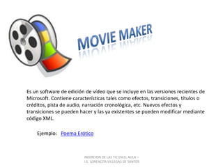 INSERCION DE LAS TIC EN EL AULA –  I.E. LORENCITA VILLEGAS DE SANTOSMovieMakerEs un software de edición de vídeo que se incluye en las versiones recientes de Microsoft. Contiene características tales como efectos, transiciones, títulos o créditos, pista de audio, narración cronológica, etc. Nuevos efectos y transiciones se pueden hacer y las ya existentes se pueden modificar mediante código XML.Ejemplo:   Poema Erótico 