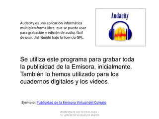INSERCION DE LAS TIC EN EL AULA –  I.E. LORENCITA VILLEGAS DE SANTOSAudacity es una aplicación informática multiplataforma libre, que se puede usar para grabación y edición de audio, fácil de usar, distribuido bajo la licencia GPL.Se utiliza este programa para grabar toda la publicidad de la Emisora, inicialmente.También lo hemos utilizado para los cuadernos digitales y los videos.Ejemplo: Publicidad de la Emisora Virtual del Colegio